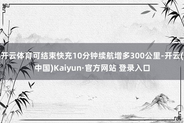 开云体育可结束快充10分钟续航增多300公里-开云(中国)Kaiyun·官方网站 登录入口