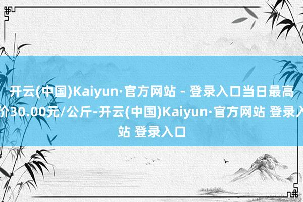 开云(中国)Kaiyun·官方网站 - 登录入口当日最高报价30.00元/公斤-开云(中国)Kaiyun·官方网站 登录入口