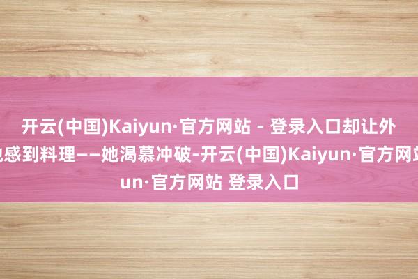 开云(中国)Kaiyun·官方网站 - 登录入口却让外向轩敞的她感到料理——她渴慕冲破-开云(中国)Kaiyun·官方网站 登录入口