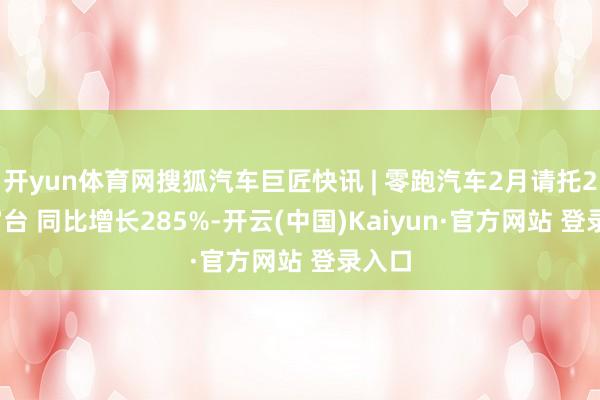 开yun体育网搜狐汽车巨匠快讯 | 零跑汽车2月请托25287台 同比增长285%-开云(中国)Kaiyun·官方网站 登录入口