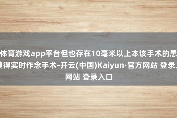 体育游戏app平台但也存在10毫米以上本该手术的患者莫得实时作念手术-开云(中国)Kaiyun·官方网站 登录入口