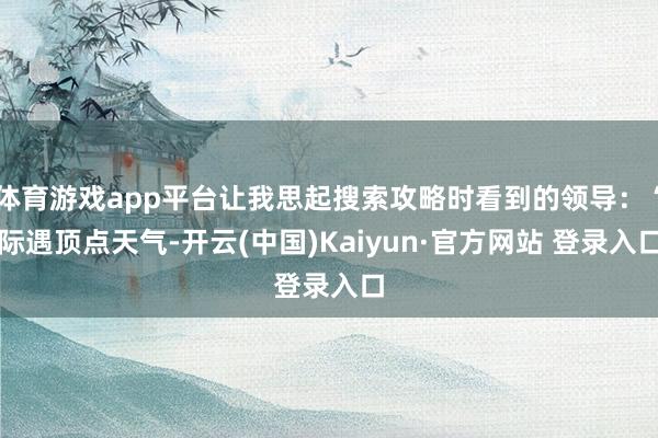 体育游戏app平台让我思起搜索攻略时看到的领导：“际遇顶点天气-开云(中国)Kaiyun·官方网站 登录入口