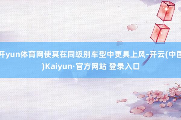 开yun体育网使其在同级别车型中更具上风-开云(中国)Kaiyun·官方网站 登录入口