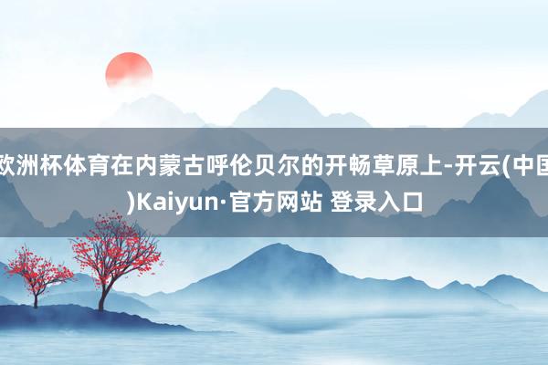 欧洲杯体育在内蒙古呼伦贝尔的开畅草原上-开云(中国)Kaiyun·官方网站 登录入口