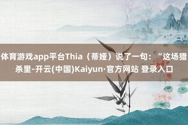 体育游戏app平台Thia（蒂娅）说了一句：“这场猎杀里-开云(中国)Kaiyun·官方网站 登录入口