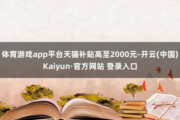 体育游戏app平台天猫补贴高至2000元-开云(中国)Kaiyun·官方网站 登录入口