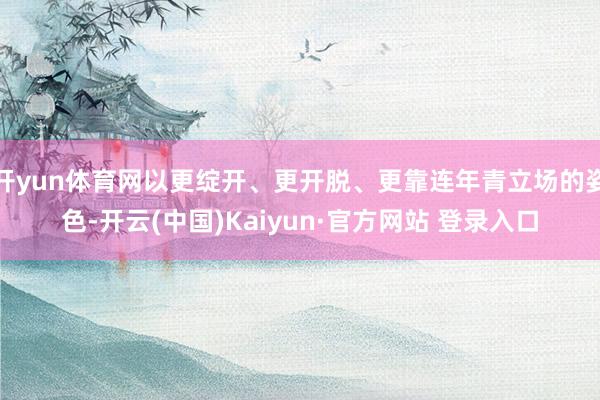 开yun体育网以更绽开、更开脱、更靠连年青立场的姿色-开云(中国)Kaiyun·官方网站 登录入口