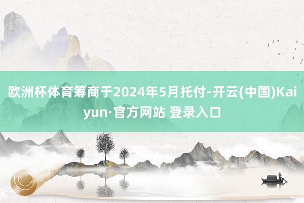 欧洲杯体育筹商于2024年5月托付-开云(中国)Kaiyun·官方网站 登录入口