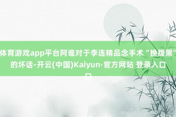 体育游戏app平台阿谁对于李连精品念手术“换腹黑”的坏话-开云(中国)Kaiyun·官方网站 登录入口