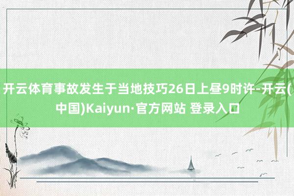 开云体育事故发生于当地技巧26日上昼9时许-开云(中国)Kaiyun·官方网站 登录入口