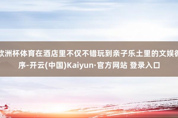 欧洲杯体育在酒店里不仅不错玩到亲子乐土里的文娱循序-开云(中国)Kaiyun·官方网站 登录入口