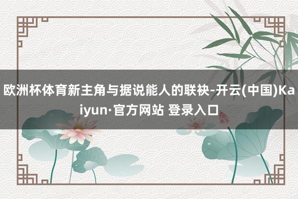 欧洲杯体育新主角与据说能人的联袂-开云(中国)Kaiyun·官方网站 登录入口