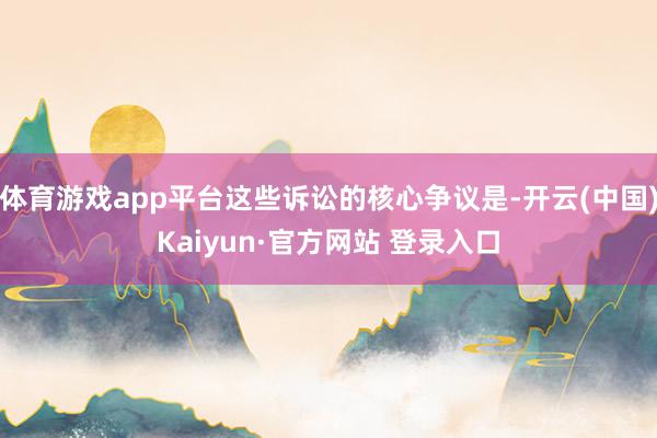 体育游戏app平台这些诉讼的核心争议是-开云(中国)Kaiyun·官方网站 登录入口