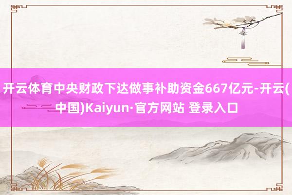 开云体育中央财政下达做事补助资金667亿元-开云(中国)Kaiyun·官方网站 登录入口