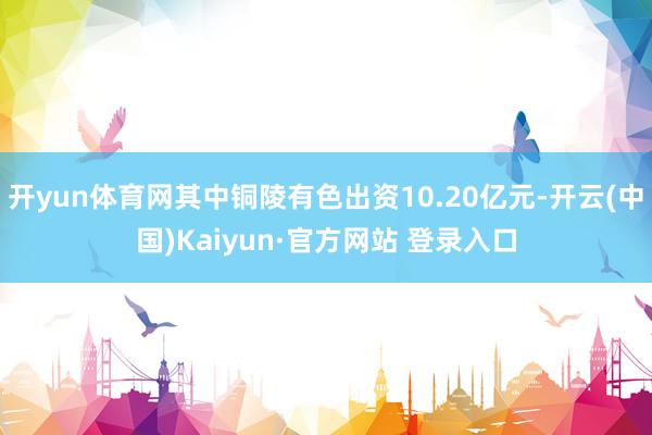 开yun体育网其中铜陵有色出资10.20亿元-开云(中国)Kaiyun·官方网站 登录入口