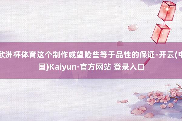 欧洲杯体育这个制作威望险些等于品性的保证-开云(中国)Kaiyun·官方网站 登录入口