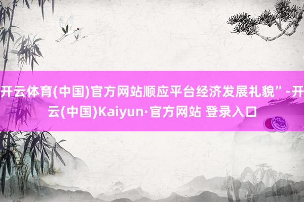 开云体育(中国)官方网站顺应平台经济发展礼貌”-开云(中国)Kaiyun·官方网站 登录入口