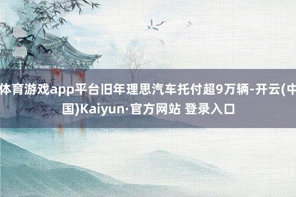 体育游戏app平台旧年理思汽车托付超9万辆-开云(中国)Kaiyun·官方网站 登录入口