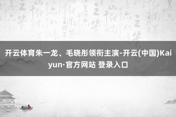 开云体育朱一龙、毛晓彤领衔主演-开云(中国)Kaiyun·官方网站 登录入口