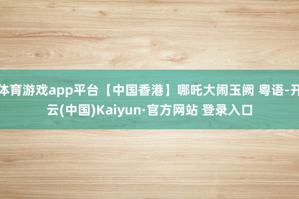 体育游戏app平台【中国香港】哪吒大闹玉阙 粤语-开云(中国)Kaiyun·官方网站 登录入口