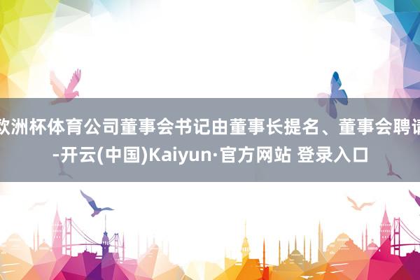 欧洲杯体育公司董事会书记由董事长提名、董事会聘请-开云(中国)Kaiyun·官方网站 登录入口