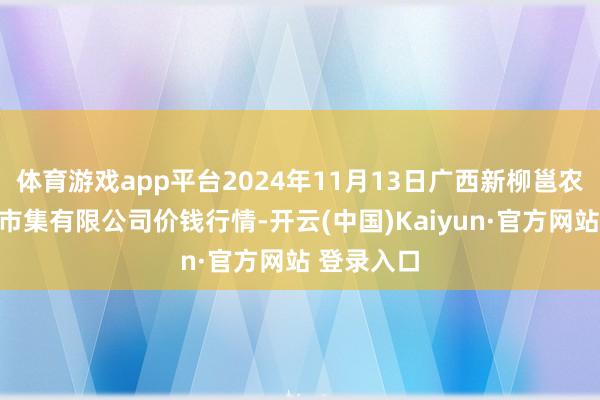 体育游戏app平台2024年11月13日广西新柳邕农产物批发市集有限公司价钱行情-开云(中国)Kaiyun·官方网站 登录入口