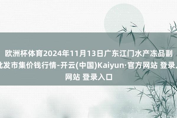 欧洲杯体育2024年11月13日广东江门水产冻品副食批发市集价钱行情-开云(中国)Kaiyun·官方网站 登录入口