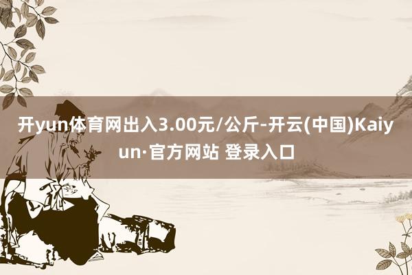 开yun体育网出入3.00元/公斤-开云(中国)Kaiyun·官方网站 登录入口