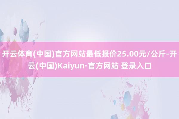 开云体育(中国)官方网站最低报价25.00元/公斤-开云(中国)Kaiyun·官方网站 登录入口