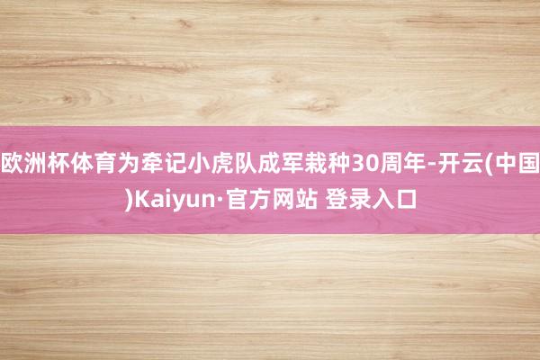欧洲杯体育为牵记小虎队成军栽种30周年-开云(中国)Kaiyun·官方网站 登录入口