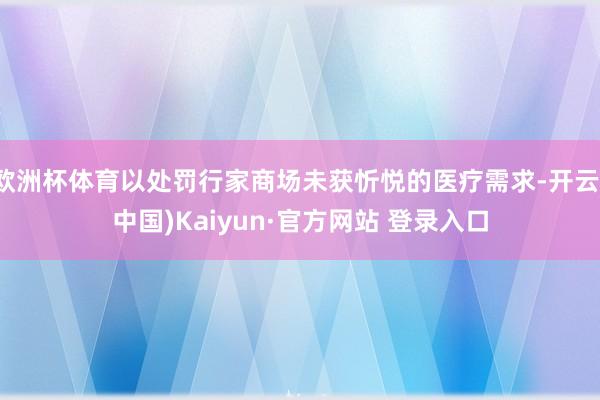 欧洲杯体育以处罚行家商场未获忻悦的医疗需求-开云(中国)Kaiyun·官方网站 登录入口