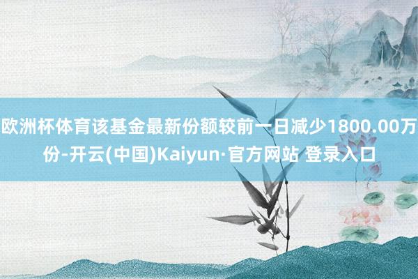 欧洲杯体育该基金最新份额较前一日减少1800.00万份-开云(中国)Kaiyun·官方网站 登录入口