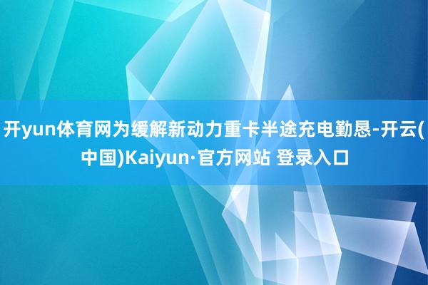 开yun体育网为缓解新动力重卡半途充电勤恳-开云(中国)Kaiyun·官方网站 登录入口