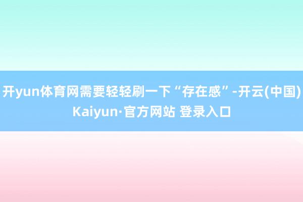 开yun体育网需要轻轻刷一下“存在感”-开云(中国)Kaiyun·官方网站 登录入口