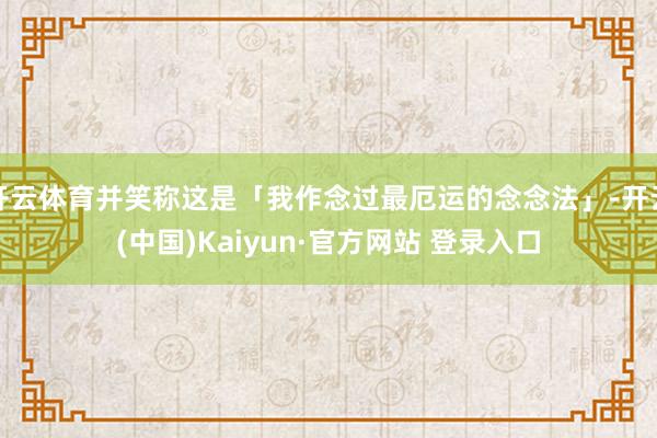 开云体育并笑称这是「我作念过最厄运的念念法」-开云(中国)Kaiyun·官方网站 登录入口