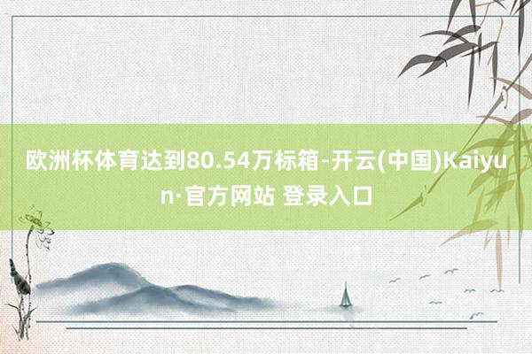 欧洲杯体育达到80.54万标箱-开云(中国)Kaiyun·官方网站 登录入口