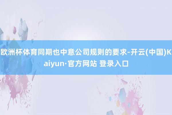 欧洲杯体育同期也中意公司规则的要求-开云(中国)Kaiyun·官方网站 登录入口