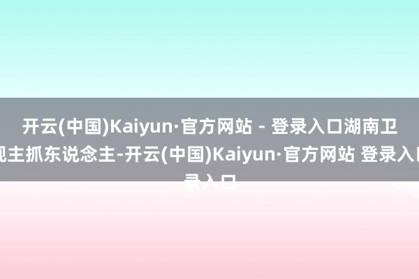 开云(中国)Kaiyun·官方网站 - 登录入口湖南卫视主抓东说念主-开云(中国)Kaiyun·官方网站 登录入口