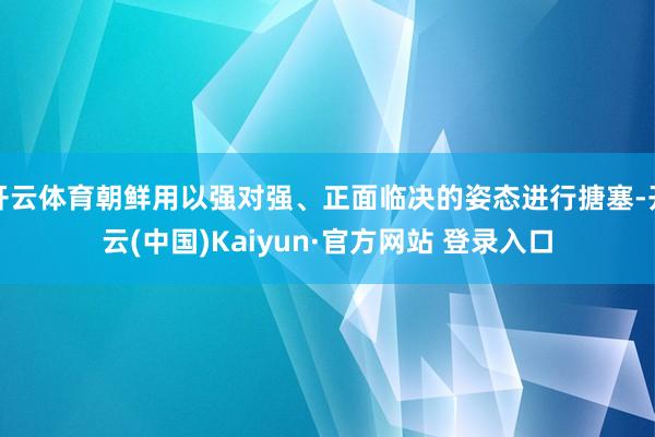 开云体育朝鲜用以强对强、正面临决的姿态进行搪塞-开云(中国)Kaiyun·官方网站 登录入口