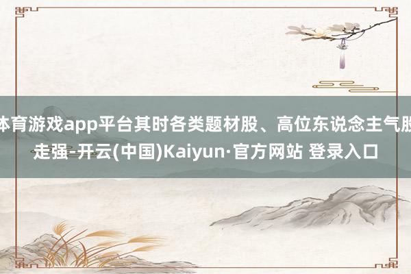 体育游戏app平台其时各类题材股、高位东说念主气股走强-开云(中国)Kaiyun·官方网站 登录入口