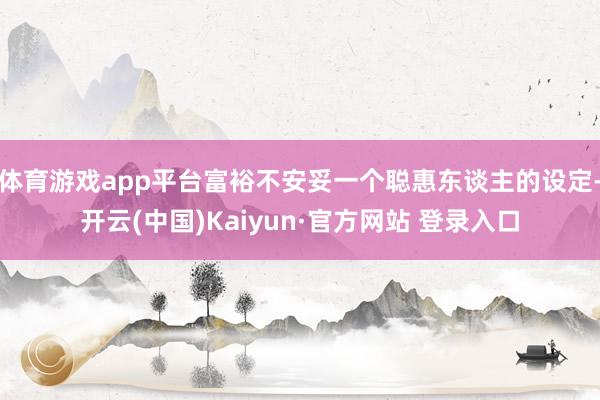 体育游戏app平台富裕不安妥一个聪惠东谈主的设定-开云(中国)Kaiyun·官方网站 登录入口
