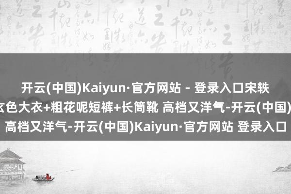 开云(中国)Kaiyun·官方网站 - 登录入口宋轶换作风后气质大变! 穿玄色大衣+粗花呢短裤+长筒靴 高档又洋气-开云(中国)Kaiyun·官方网站 登录入口