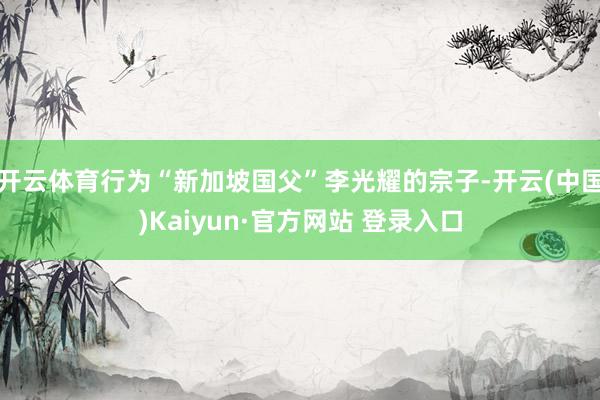 开云体育行为“新加坡国父”李光耀的宗子-开云(中国)Kaiyun·官方网站 登录入口