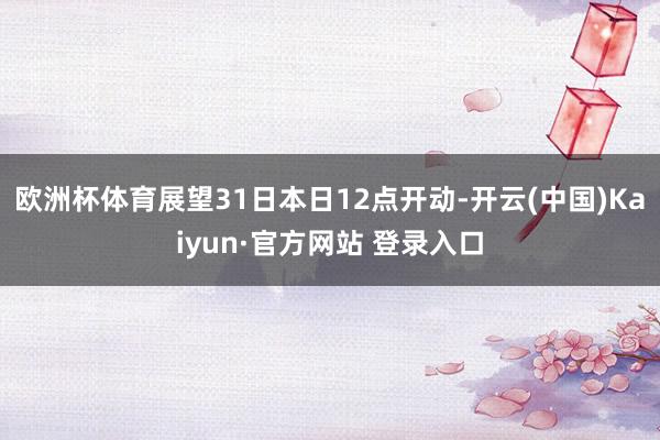 欧洲杯体育展望31日本日12点开动-开云(中国)Kaiyun·官方网站 登录入口