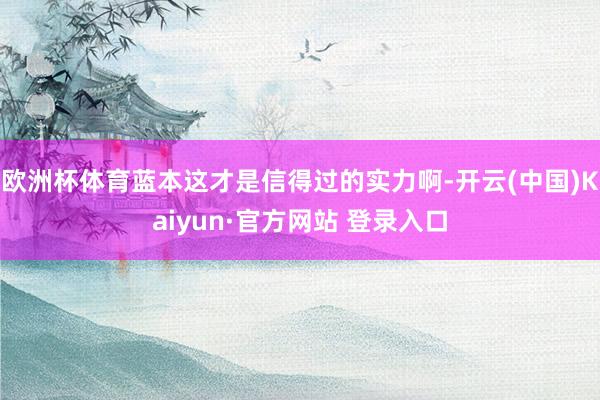 欧洲杯体育蓝本这才是信得过的实力啊-开云(中国)Kaiyun·官方网站 登录入口