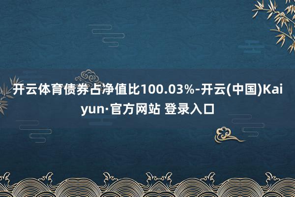 开云体育债券占净值比100.03%-开云(中国)Kaiyun·官方网站 登录入口