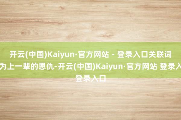 开云(中国)Kaiyun·官方网站 - 登录入口关联词因为上一辈的恩仇-开云(中国)Kaiyun·官方网站 登录入口