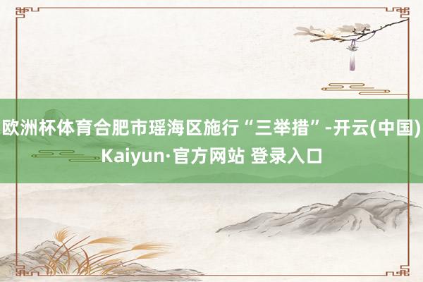 欧洲杯体育合肥市瑶海区施行“三举措”-开云(中国)Kaiyun·官方网站 登录入口