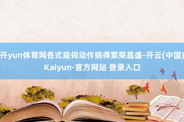 开yun体育网各式窥伺动作搞得繁荣昌盛-开云(中国)Kaiyun·官方网站 登录入口