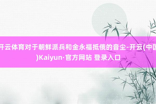 开云体育对于朝鲜派兵和金永福抵俄的音尘-开云(中国)Kaiyun·官方网站 登录入口
